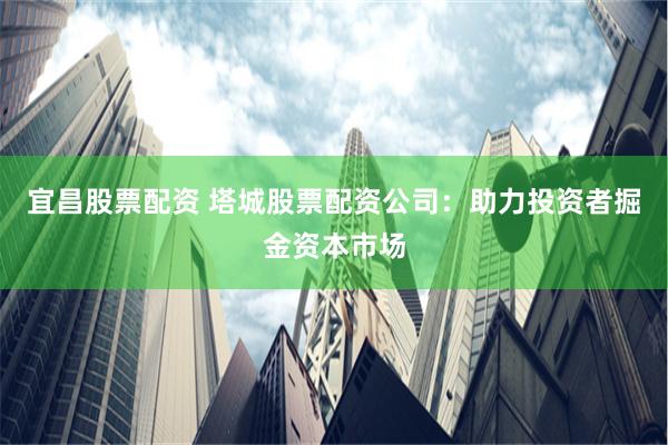 宜昌股票配资 塔城股票配资公司：助力投资者掘金资本市场